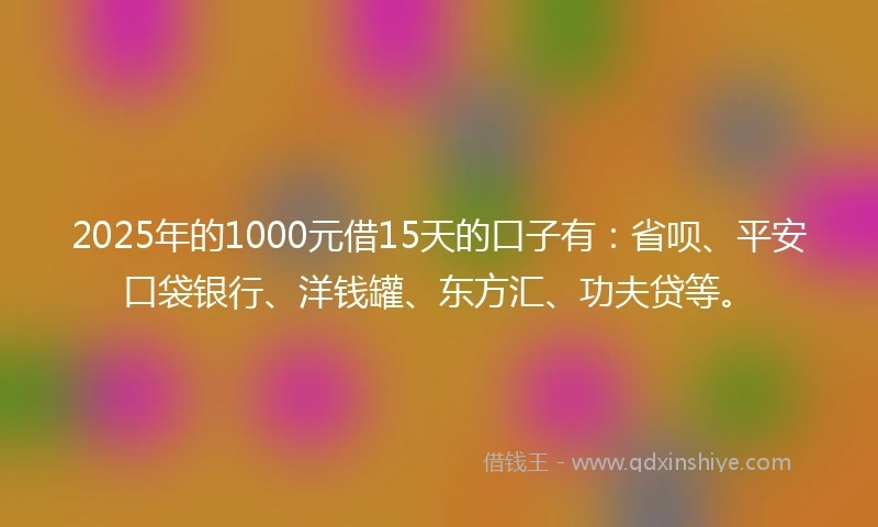 2025年的1000元借15天的口子有：省呗、平安口袋银行、洋钱罐、东方汇、功夫贷等。