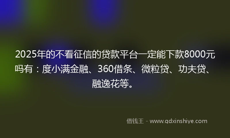 2025年的不看征信的贷款平台一定能下款8000元吗有：度小满金融、360借条、微粒贷、功夫贷、融逸花等。