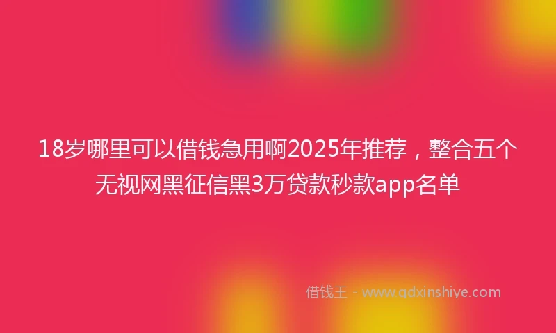 18岁哪里可以借钱急用啊2025年推荐，整合五个无视网黑征信黑3万贷款秒款app名单
