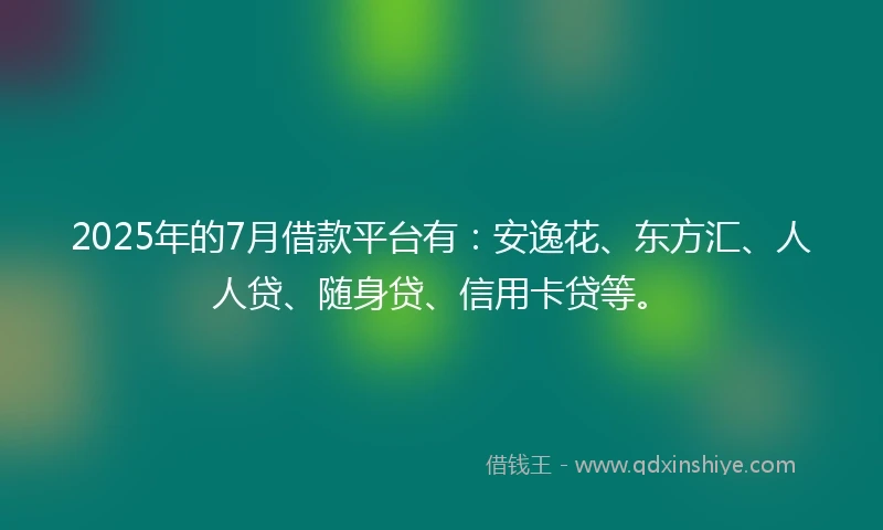 2025年的7月借款平台有：安逸花、东方汇、人人贷、随身贷、信用卡贷等。