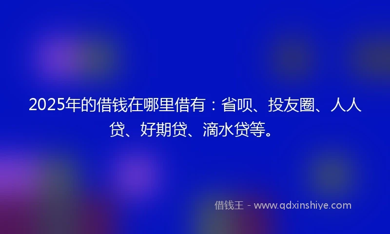 2025年的借钱在哪里借有：省呗、投友圈、人人贷、好期贷、滴水贷等。