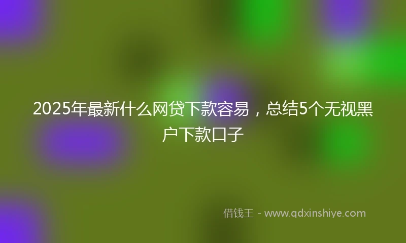 2025年最新什么网贷下款容易，总结5个无视黑户下款口子