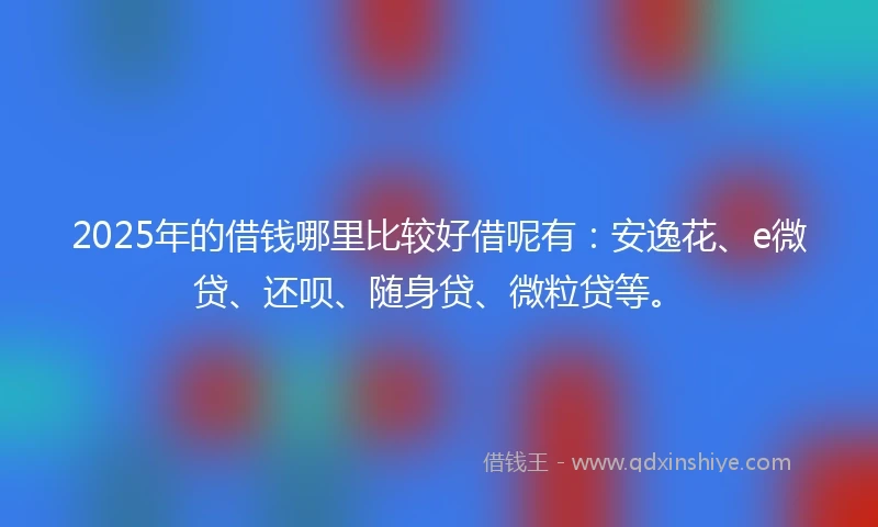 2025年的借钱哪里比较好借呢有：安逸花、e微贷、还呗、随身贷、微粒贷等。