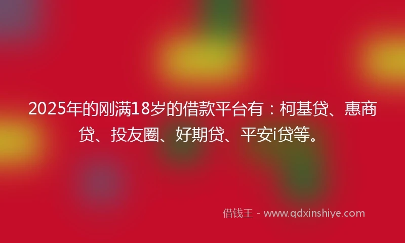 2025年的刚满18岁的借款平台有：柯基贷、惠商贷、投友圈、好期贷、平安i贷等。