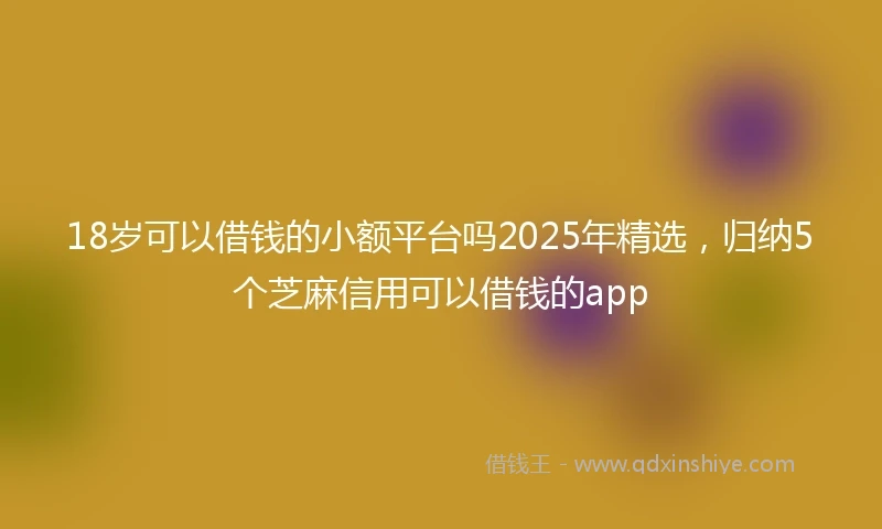 18岁可以借钱的小额平台吗2025年精选，归纳5个芝麻信用可以借钱的app