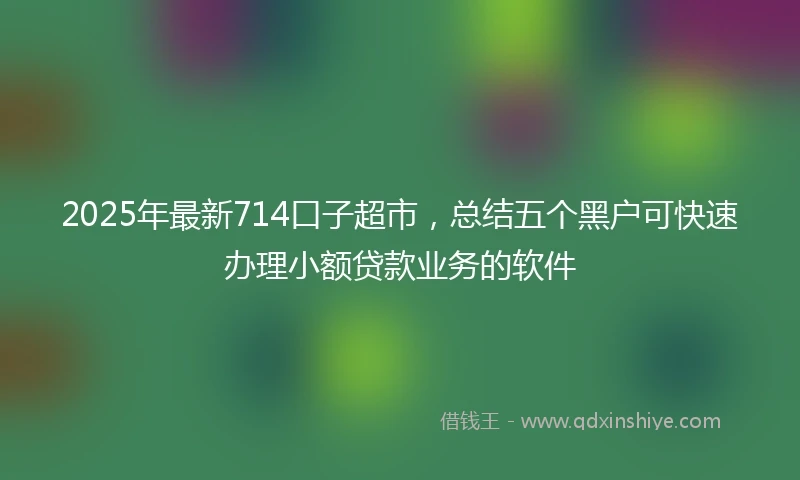 2025年最新714口子超市，总结五个黑户可快速办理小额贷款业务的软件