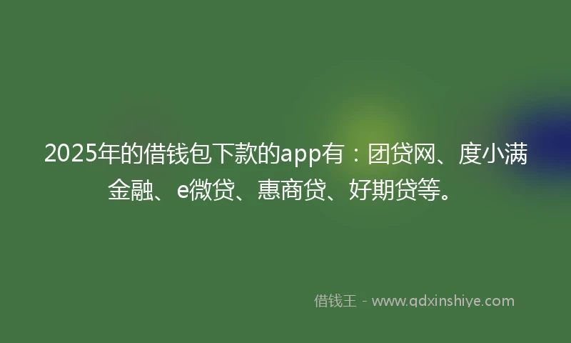 2025年的借钱包下款的app有：团贷网、度小满金融、e微贷、惠商贷、好期贷等。