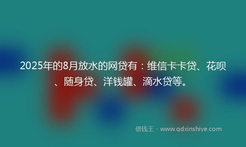 2025年的8月放水的网贷有：维信卡卡贷、花呗、随身贷、洋钱罐、滴水贷等。