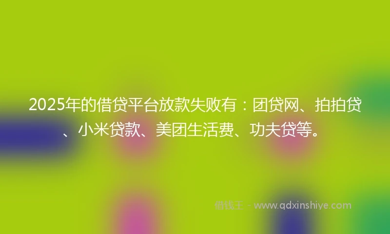2025年的借贷平台放款失败有：团贷网、拍拍贷、小米贷款、美团生活费、功夫贷等。