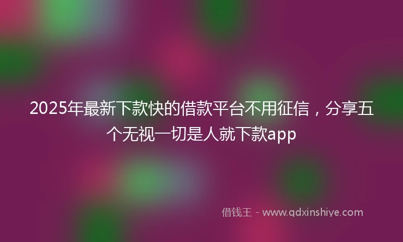 2025年最新下款快的借款平台不用征信，分享五个无视一切是人就下款app