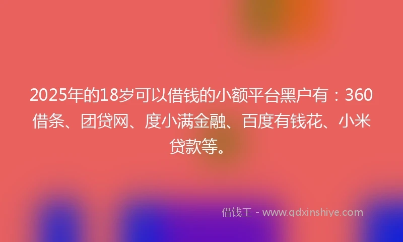 2025年的18岁可以借钱的小额平台黑户有：360借条、团贷网、度小满金融、百度有钱花、小米贷款等。