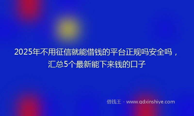 2025年不用征信就能借钱的平台正规吗安全吗，汇总5个最新能下来钱的口子