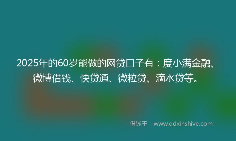 2025年的60岁能做的网贷口子有：度小满金融、微博借钱、快贷通、微粒贷、滴水贷等。