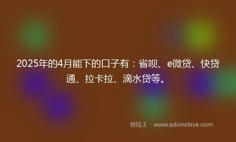 2025年的4月能下的口子有：省呗、e微贷、快贷通、拉卡拉、滴水贷等。