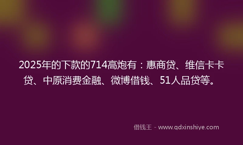 2025年的下款的714高炮有：惠商贷、维信卡卡贷、中原消费金融、微博借钱、51人品贷等。