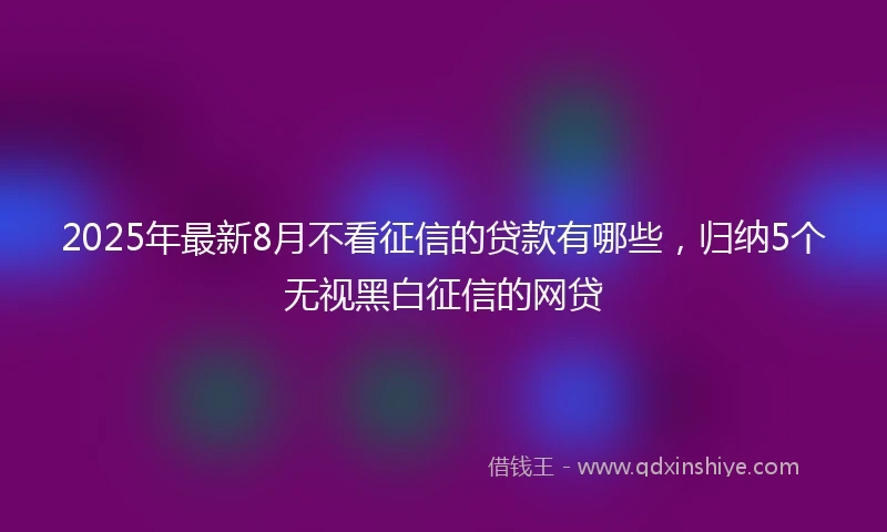 2025年最新8月不看征信的贷款有哪些，归纳5个无视黑白征信的网贷