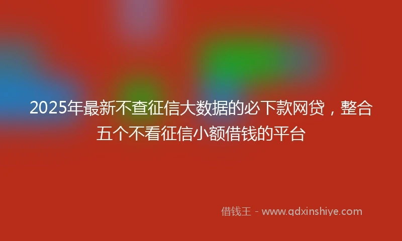 2025年最新不查征信大数据的必下款网贷，整合五个不看征信小额借钱的平台