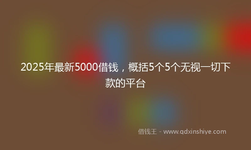 2025年最新5000借钱，概括5个5个无视一切下款的平台