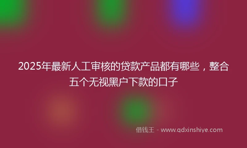 2025年最新人工审核的贷款产品都有哪些，整合五个无视黑户下款的口子