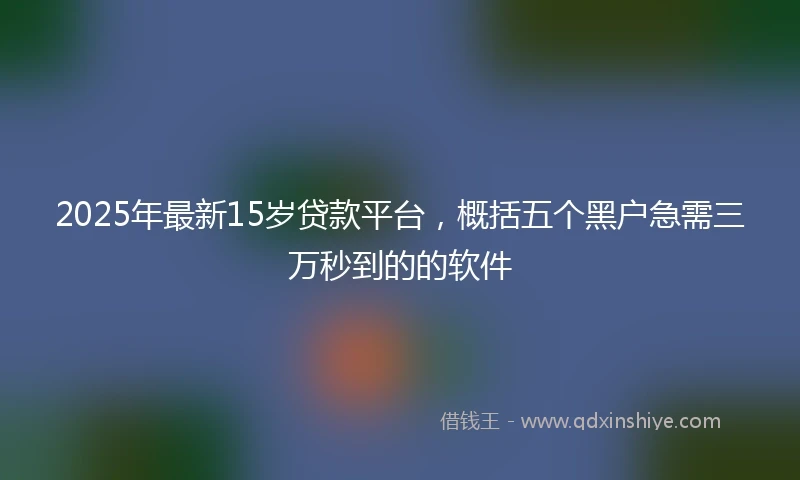 2025年最新15岁贷款平台，概括五个黑户急需三万秒到的的软件
