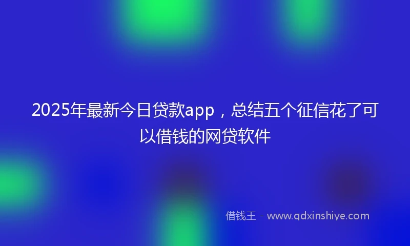 2025年最新今日贷款app，总结五个征信花了可以借钱的网贷软件