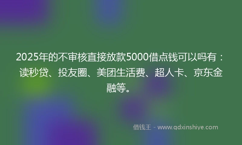 2025年的不审核直接放款5000借点钱可以吗有：读秒贷、投友圈、美团生活费、超人卡、京东金融等。