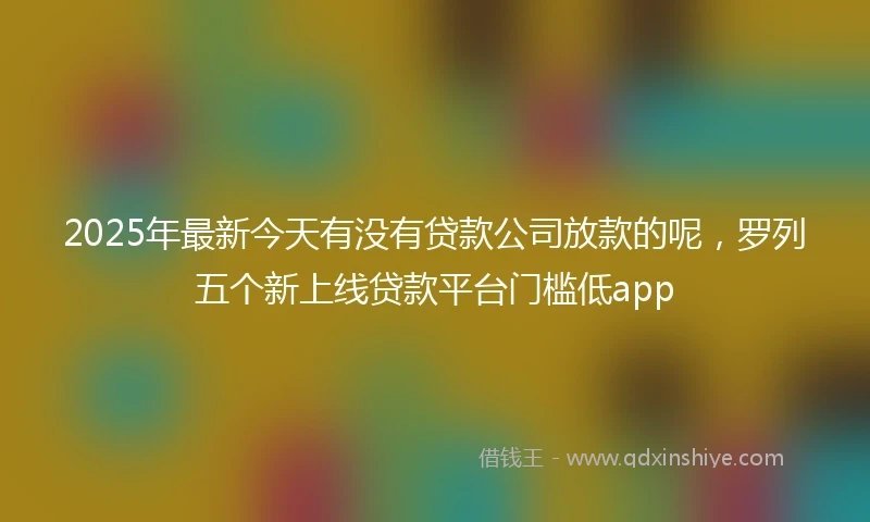 2025年最新今天有没有贷款公司放款的呢，罗列五个新上线贷款平台门槛低app