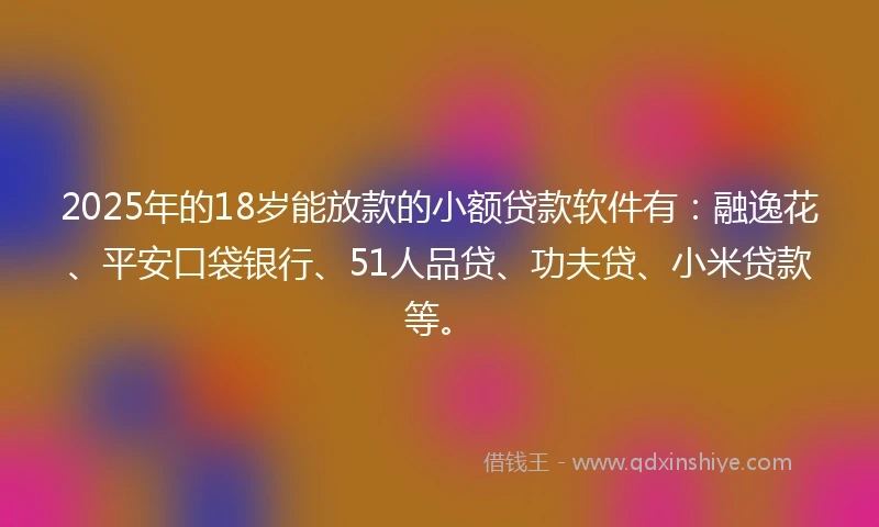 2025年的18岁能放款的小额贷款软件有：融逸花、平安口袋银行、51人品贷、功夫贷、小米贷款等。