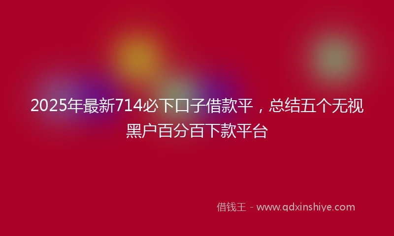 2025年最新714必下口子借款平，总结五个无视黑户百分百下款平台