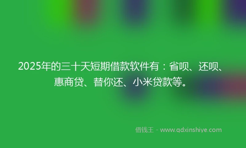 2025年的三十天短期借款软件有：省呗、还呗、惠商贷、替你还、小米贷款等。