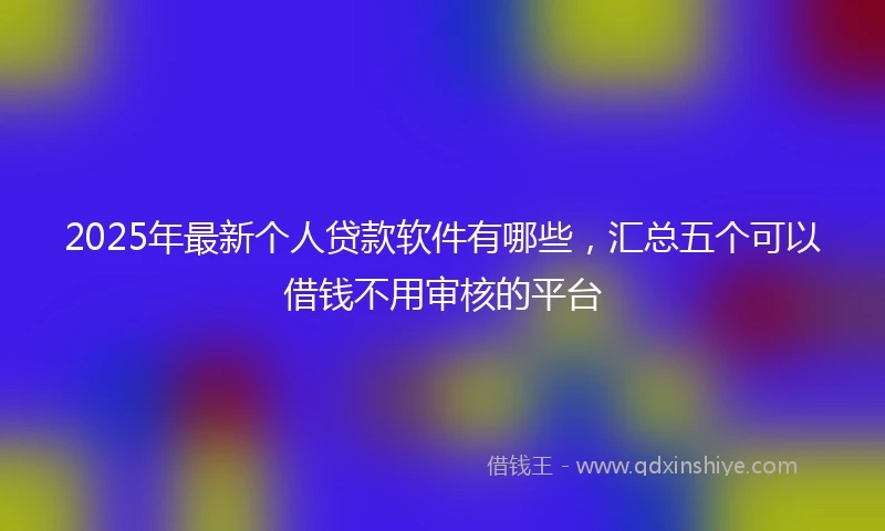 2025年最新个人贷款软件有哪些，汇总五个可以借钱不用审核的平台