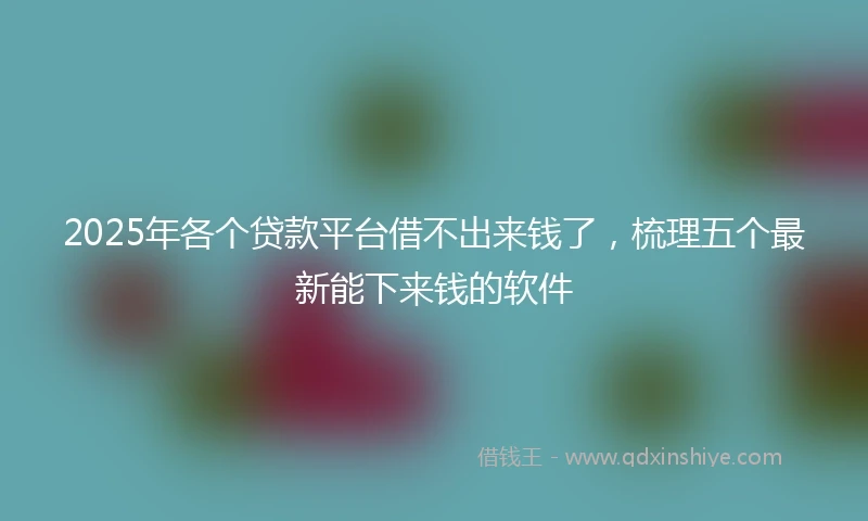 2025年各个贷款平台借不出来钱了，梳理五个最新能下来钱的软件