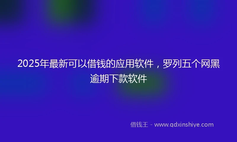 2025年最新可以借钱的应用软件，罗列五个网黑逾期下款软件