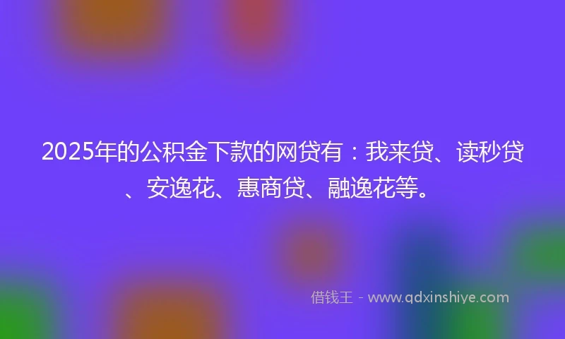 2025年的公积金下款的网贷有：我来贷、读秒贷、安逸花、惠商贷、融逸花等。