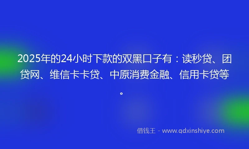 2025年的24小时下款的双黑口子有：读秒贷、团贷网、维信卡卡贷、中原消费金融、信用卡贷等。
