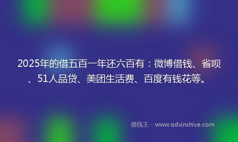 2025年的借五百一年还六百有：微博借钱、省呗、51人品贷、美团生活费、百度有钱花等。