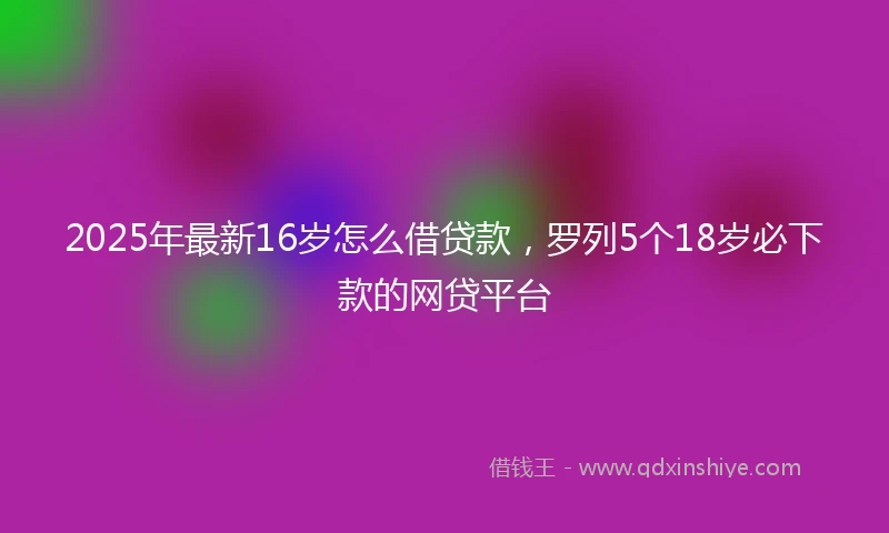 2025年最新16岁怎么借贷款，罗列5个18岁必下款的网贷平台