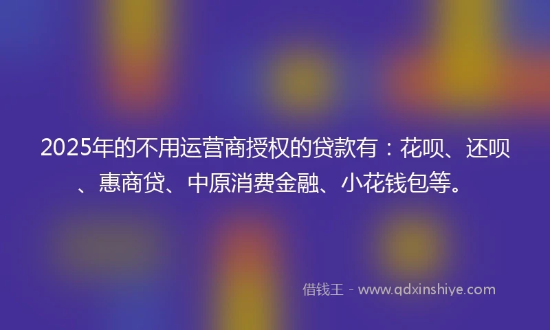 2025年的不用运营商授权的贷款有：花呗、还呗、惠商贷、中原消费金融、小花钱包等。