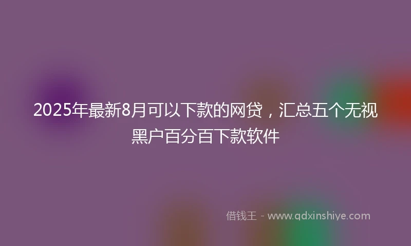 2025年最新8月可以下款的网贷，汇总五个无视黑户百分百下款软件