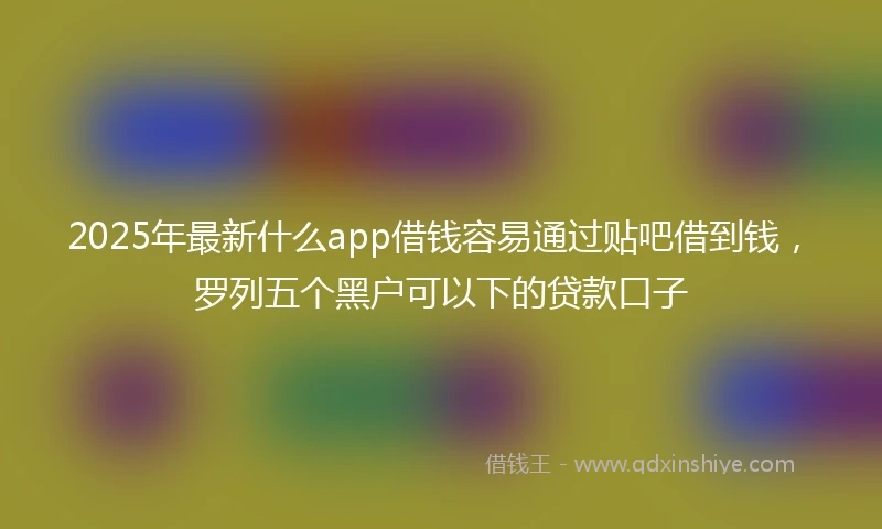 2025年最新什么app借钱容易通过贴吧借到钱，罗列五个黑户可以下的贷款口子