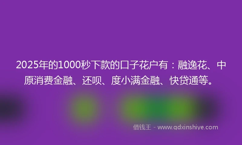 2025年的1000秒下款的口子花户有：融逸花、中原消费金融、还呗、度小满金融、快贷通等。