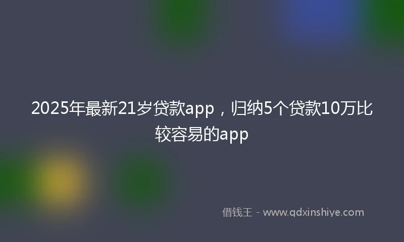 2025年最新21岁贷款app，归纳5个贷款10万比较容易的app