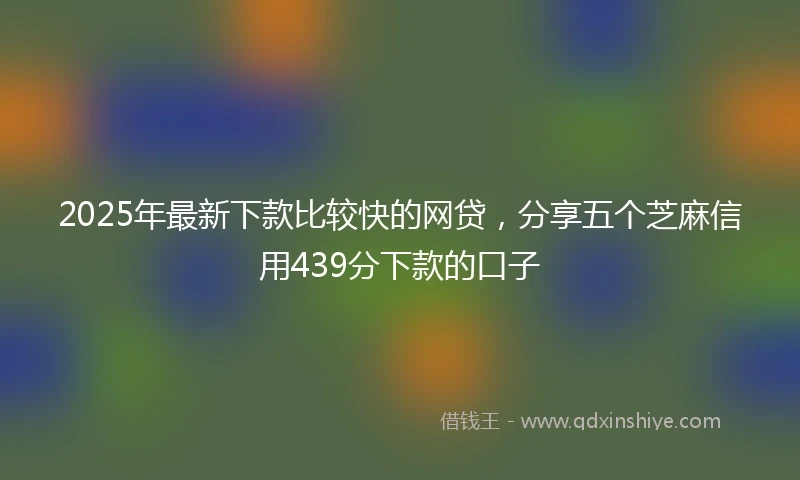 2025年最新下款比较快的网贷，分享五个芝麻信用439分下款的口子