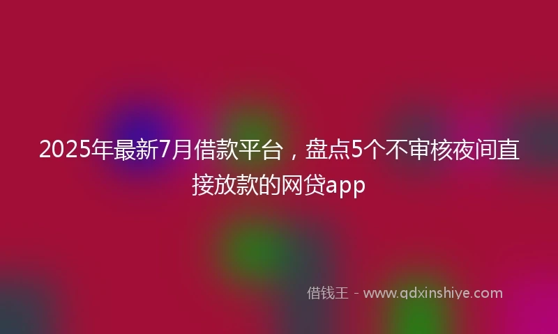 2025年最新7月借款平台，盘点5个不审核夜间直接放款的网贷app