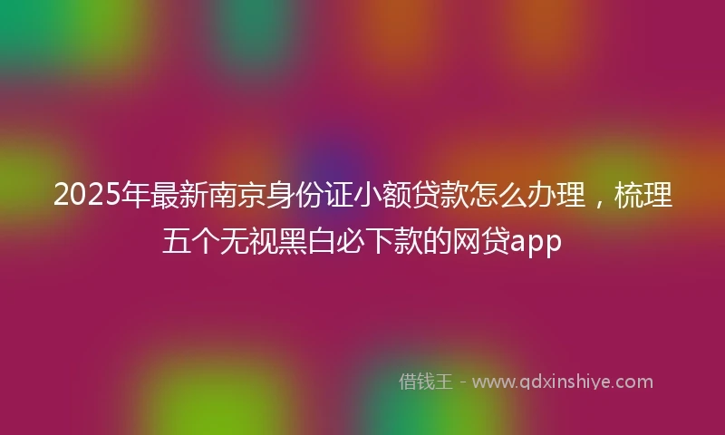 2025年最新南京身份证小额贷款怎么办理，梳理五个无视黑白必下款的网贷app
