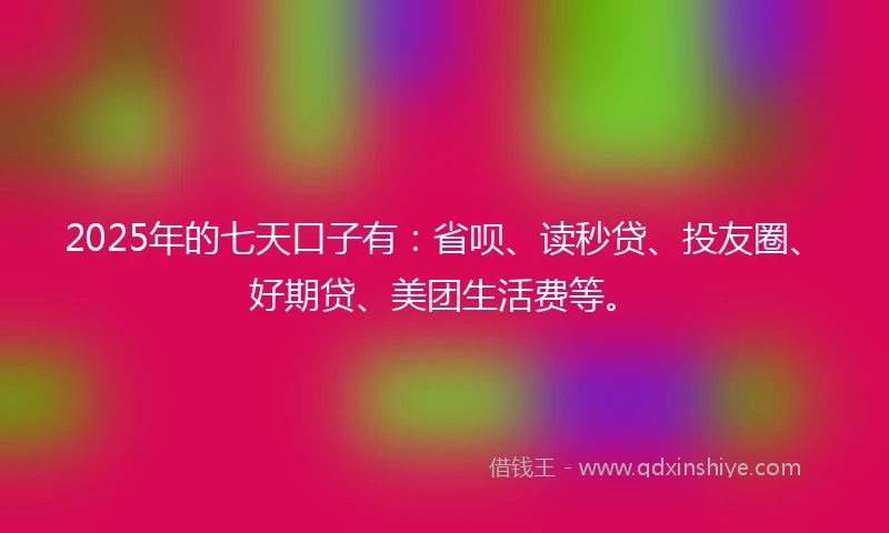 2025年的七天口子有：省呗、读秒贷、投友圈、好期贷、美团生活费等。