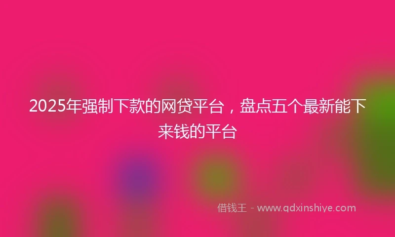 2025年强制下款的网贷平台，盘点五个最新能下来钱的平台