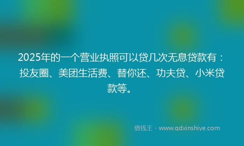 2025年的一个营业执照可以贷几次无息贷款有：投友圈、美团生活费、替你还、功夫贷、小米贷款等。