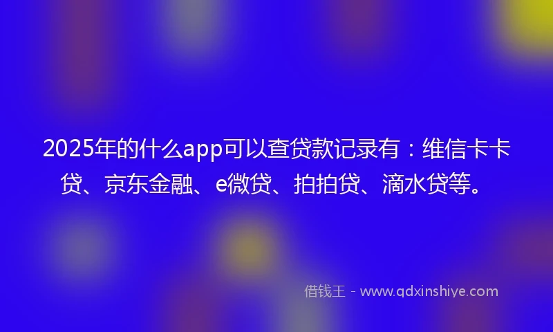2025年的什么app可以查贷款记录有：维信卡卡贷、京东金融、e微贷、拍拍贷、滴水贷等。