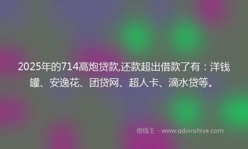 2025年的714高炮贷款,还款超出借款了有：洋钱罐、安逸花、团贷网、超人卡、滴水贷等。